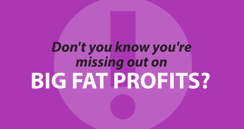 Don't you know you're missing out on big fat profits?