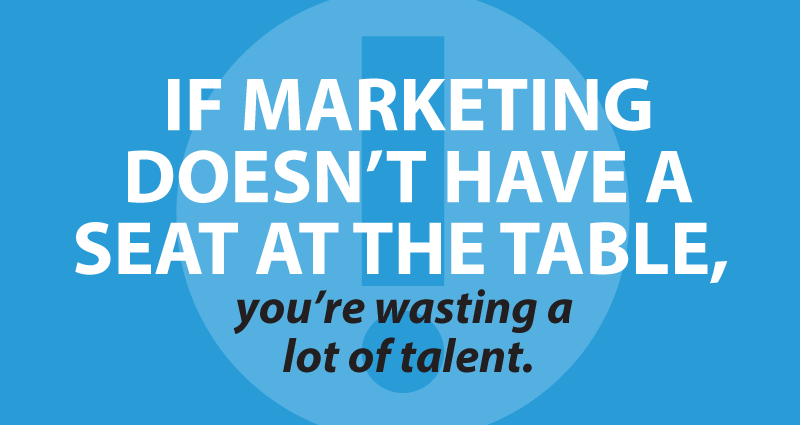 if marketing doesn't have a seat at the table, you're wasting a lot of talent