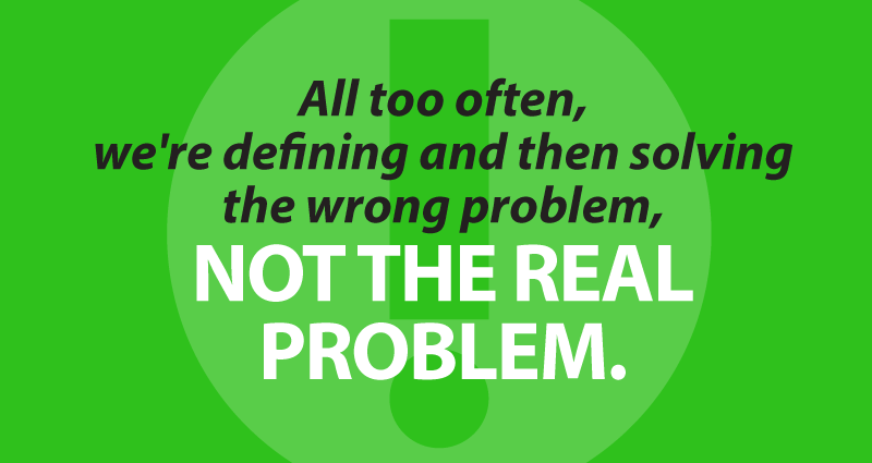 all too often, we're defining and then solving the wrong problem, not the real problem.