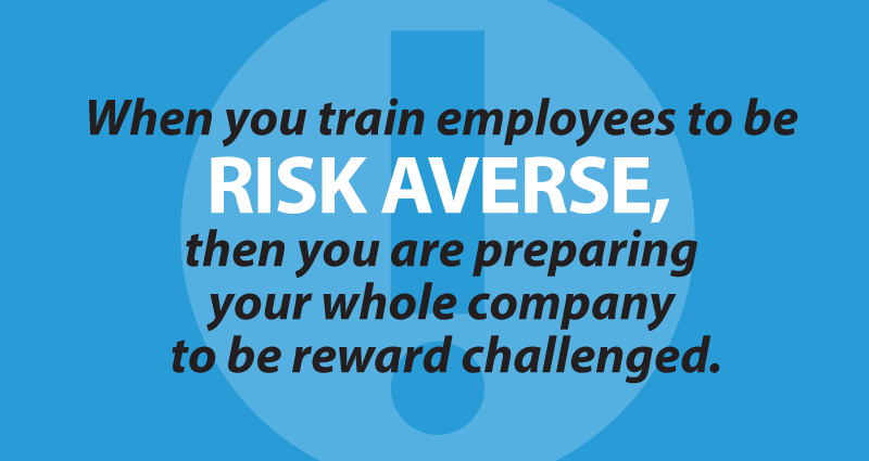 When you train employees to be risk averse, then you are preparing your whole company to be reward challenged.