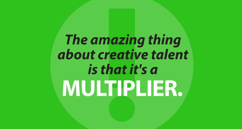 The amazing thing about creative talent is that it's a multiplier