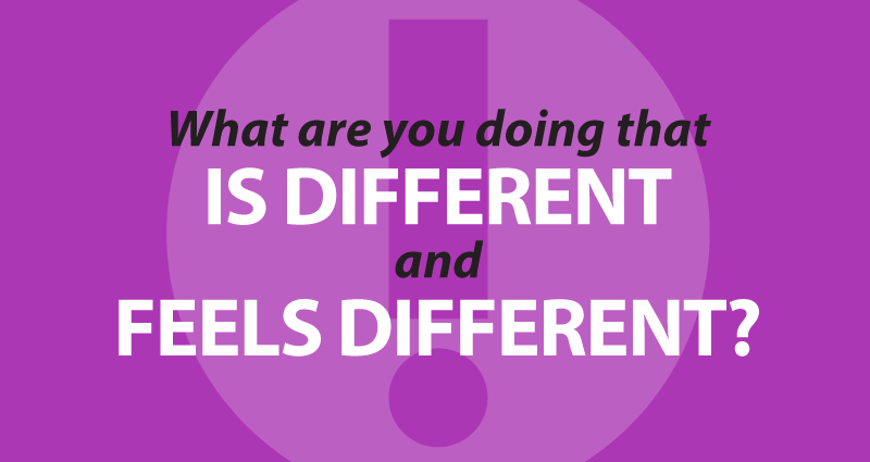 What are you doing that IS different and FEELS different?