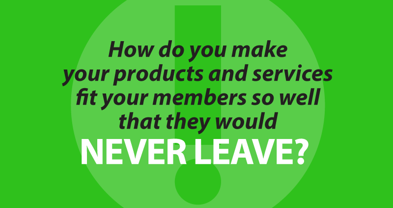 how do you make your products and services fit your members so well that they would never leave? 