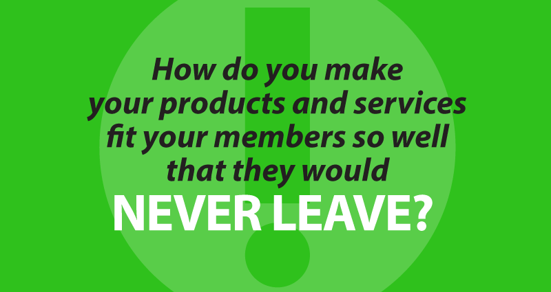 how do you make your products and services fit your members so well that they would never leave?