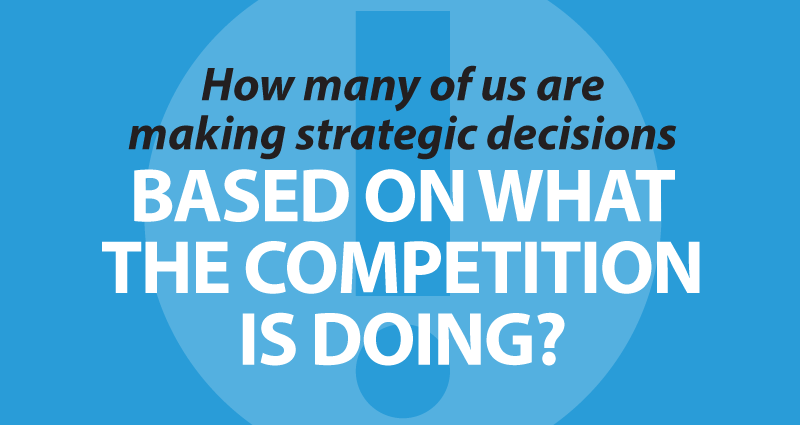 How many of us are making strategic decisions based on what the competition is doing?