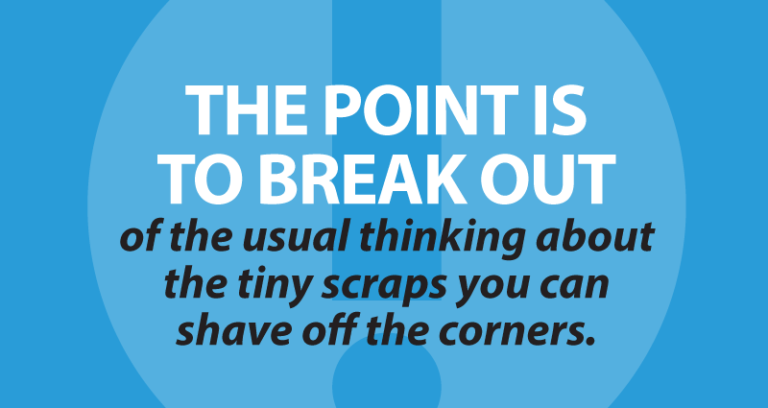 The point is to break out of the usual thinking about the tiny scraps you can shave off the corners.