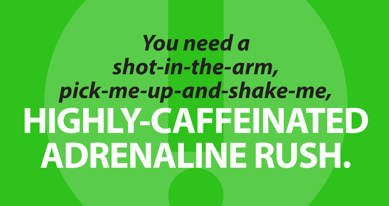 You need a shot-in-the-arm, pick-me-up-and-shake-me, highly-caffeinated adrenaline rush.