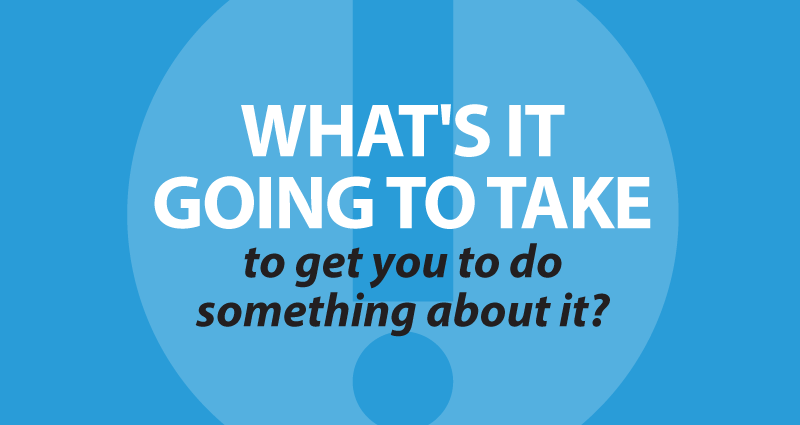 What's it going to take to get you to do something about it?