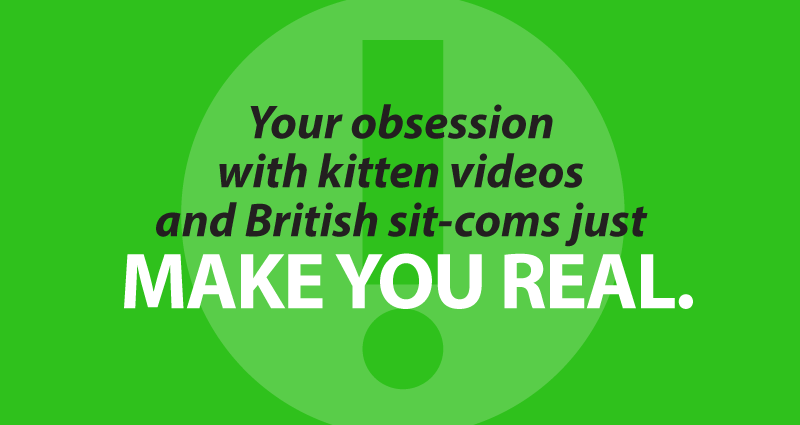 your obsession with kitten videos and British sit-coms just make you real.