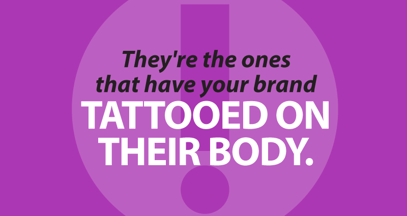 They're the ones that have your brand tattooed on their body.