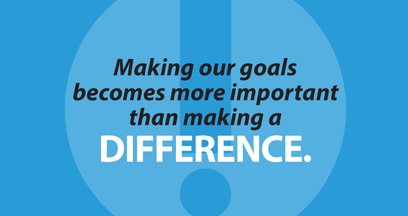 Making our goals becomes more important than making a difference.
