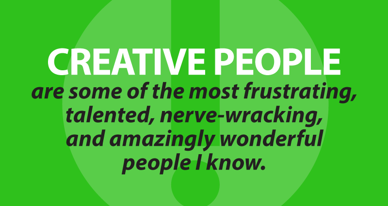 Creative people are some of the most frustrating, talented, nerve-wracking, and amazingly wonderful people I know.