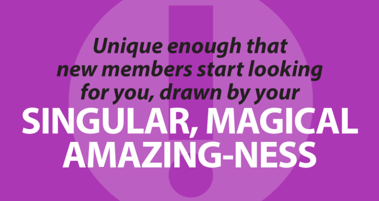 unique enough that new members start looking for you, drawn by your singular, magical amazing-ness