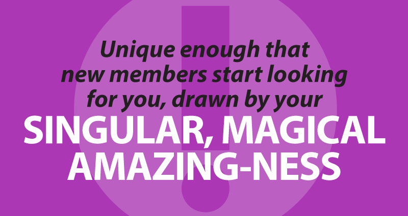 unique enough that new members start looking for you, drawn by your singular, magical amazing-ness