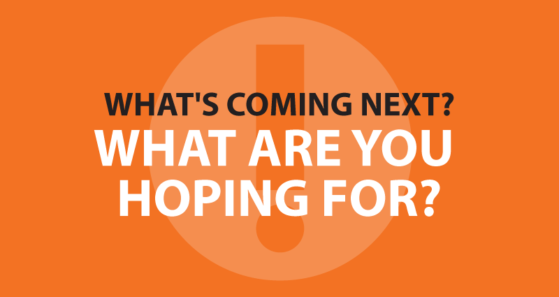 What's coming next? What are you hoping for?