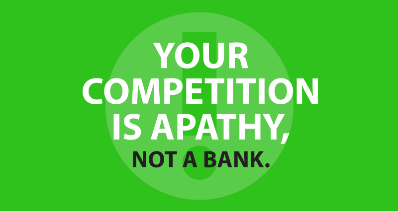 Your competition is apathy not a bank