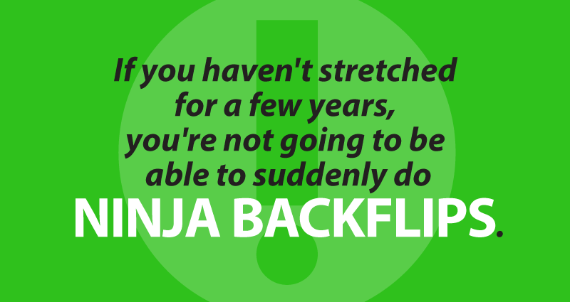 If you haven't stretched for a few years, you're not going to be able to suddenly do ninja backflips.