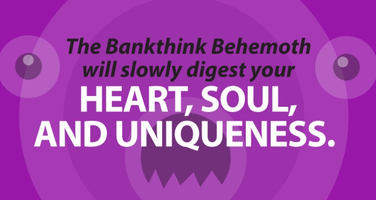 The Bankthink Behemoth will slowly digest your heart, soul, and uniqueness.