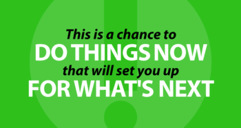 This is a chance to do things NOW that will set you up for what's NEXT