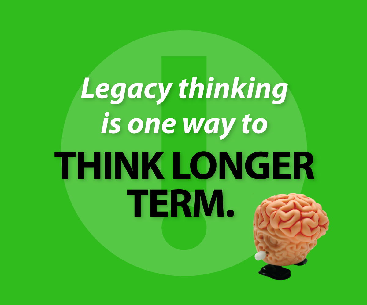 Legacy thinking is one way to think longer term.