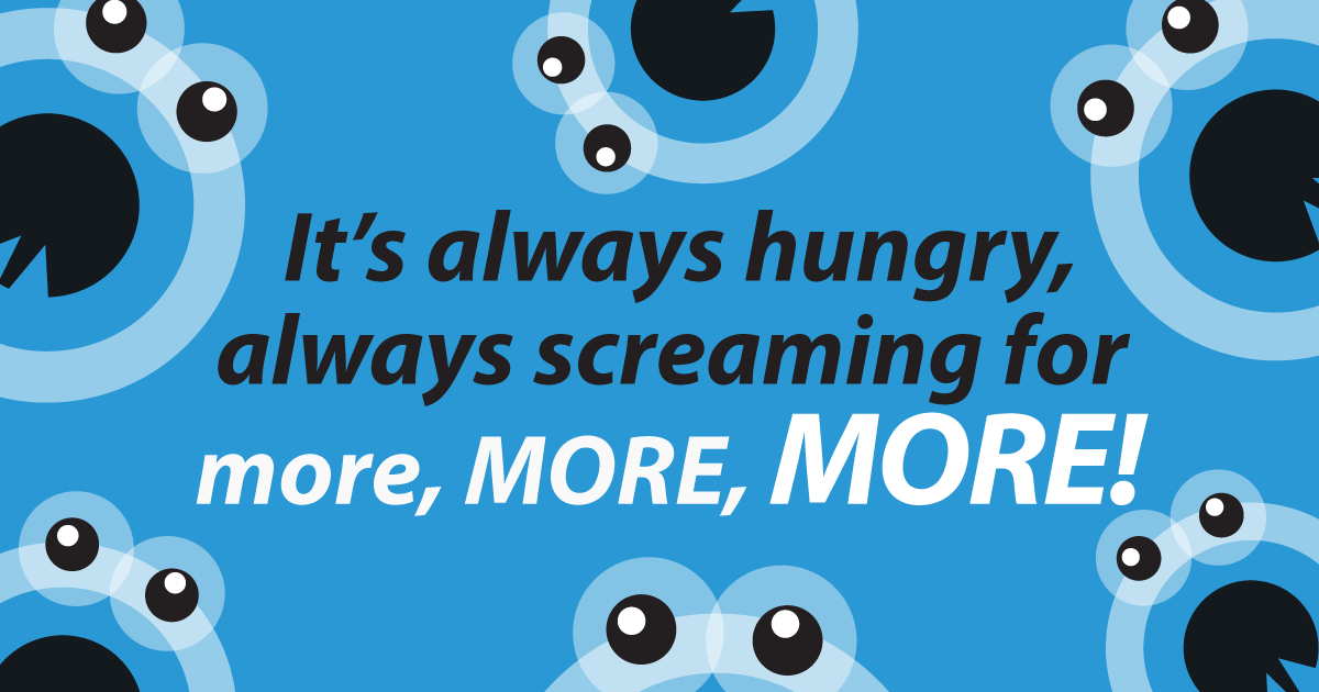 It's always hungry, always screaming for more, MORE, MORE!