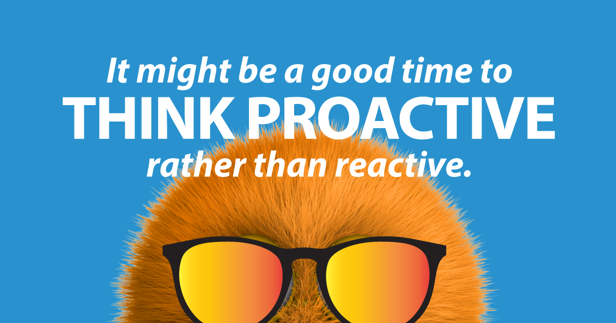 It might be a good time to think proactive, rather than reactive.