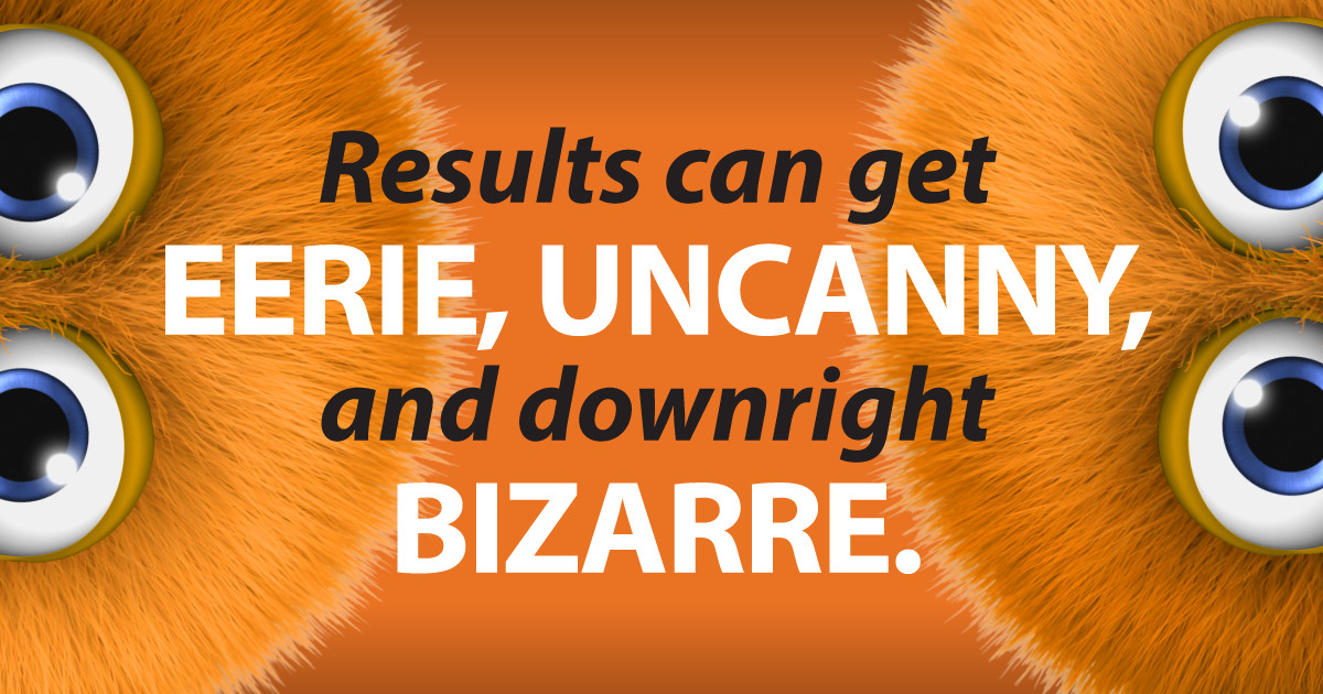 results can get eerie, uncanny, and downright bizarre.