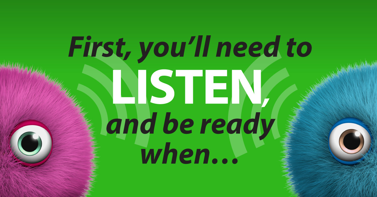 First, you’ll need to listen, and be ready when…